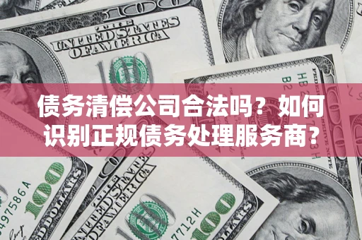 武汉债务清偿公司合法吗？如何识别正规债务处理服务商？
