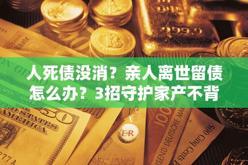 武汉人死债没消？亲人离世留债怎么办？3招守护家产不背锅