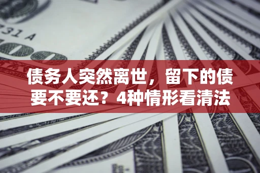 武汉债务人突然离世，留下的债要不要还？4种情形看清法律判决