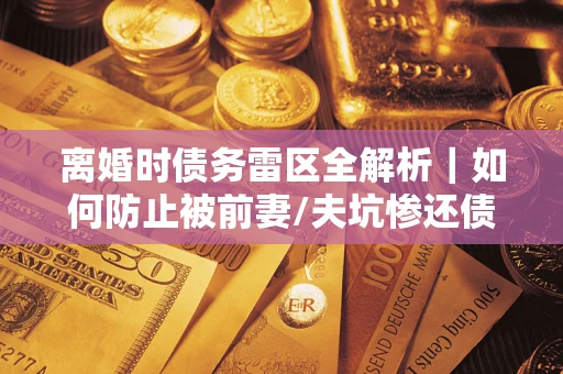武汉离婚时债务雷区全解析｜如何防止被前妻/夫坑惨还债？